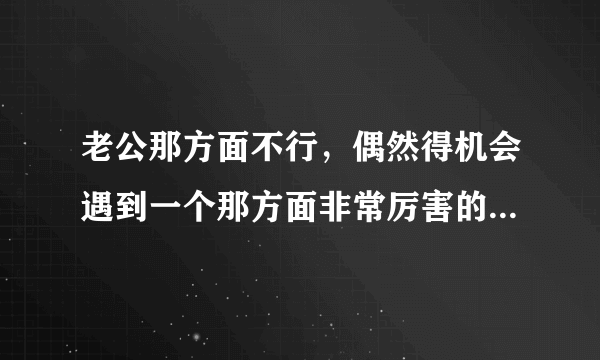 老公那方面不行，偶然得机会遇到一个那方面非常厉害的男人，我已经离不开不他了，怎么办呀？