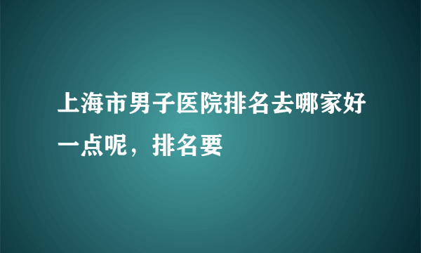 上海市男子医院排名去哪家好一点呢，排名要