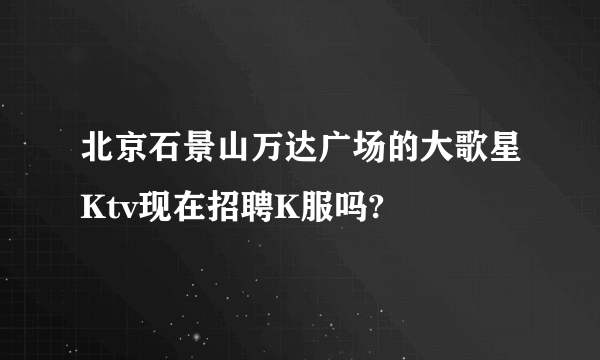 北京石景山万达广场的大歌星Ktv现在招聘K服吗?