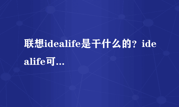 联想idealife是干什么的？idealife可以卸载吗?又可以哪里下载呢，非常感谢哈。