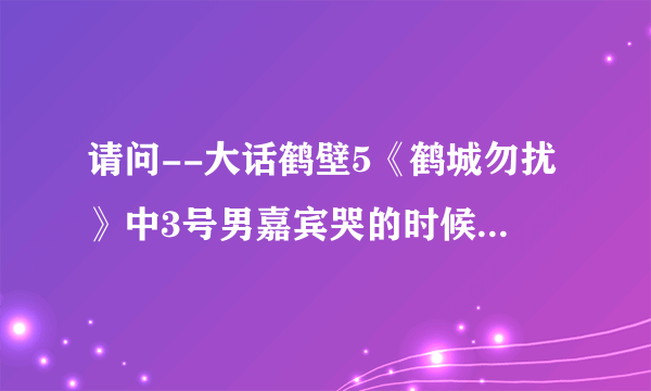 请问--大话鹤壁5《鹤城勿扰》中3号男嘉宾哭的时候背景音乐是什么名字，谁唱的？