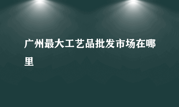 广州最大工艺品批发市场在哪里