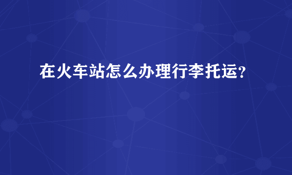 在火车站怎么办理行李托运？