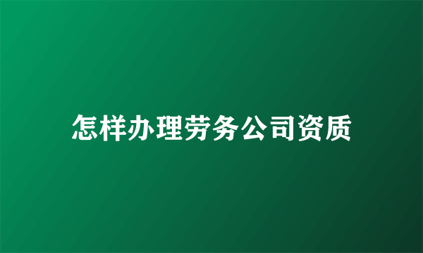 怎样办理劳务公司资质