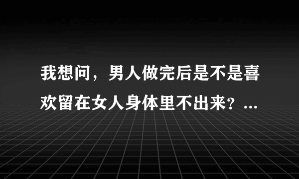 我想问，男人做完后是不是喜欢留在女人身体里不出来？不理解啊