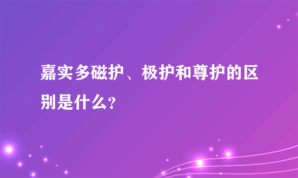 嘉实多磁护、极护和尊护的区别是什么？