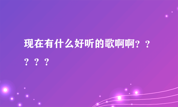 现在有什么好听的歌啊啊？？？？？