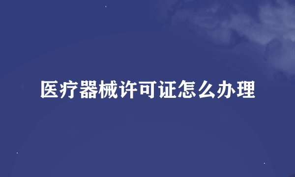 医疗器械许可证怎么办理