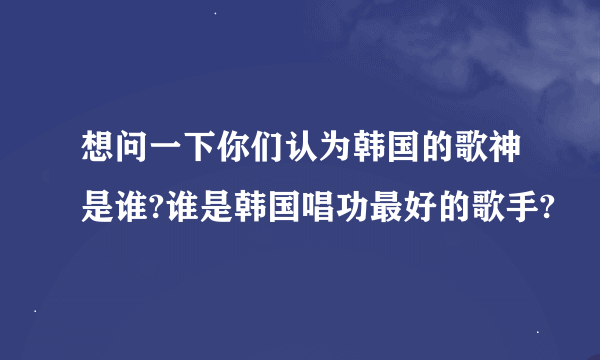 想问一下你们认为韩国的歌神是谁?谁是韩国唱功最好的歌手?