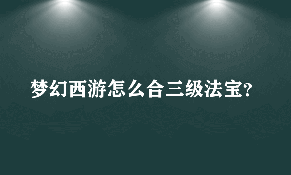 梦幻西游怎么合三级法宝？