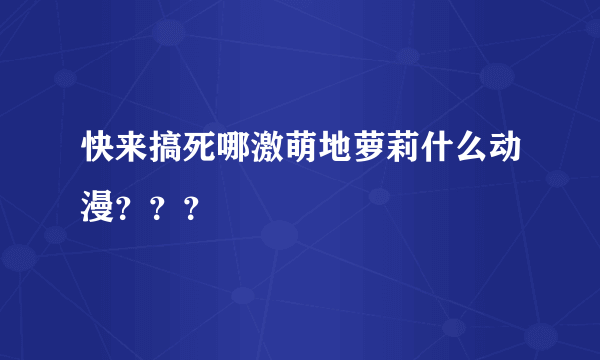 快来搞死哪激萌地萝莉什么动漫？？？