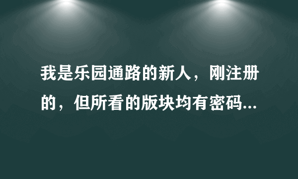 我是乐园通路的新人，刚注册的，但所看的版块均有密码，所以一篇同人文也看不到，球文，该怎么办？