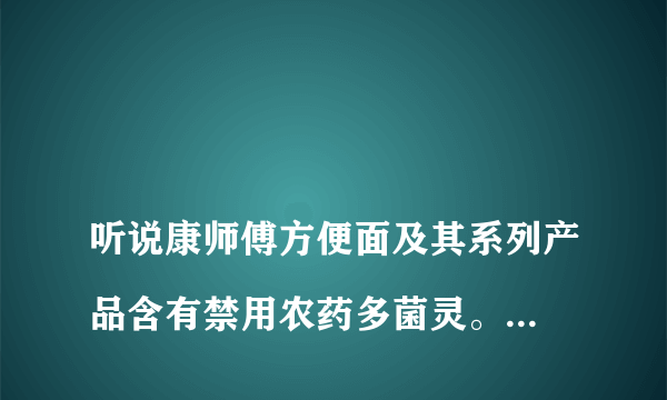 
听说康师傅方便面及其系列产品含有禁用农药多菌灵。这个消息准确吗？点访谈康师傅多菌灵
