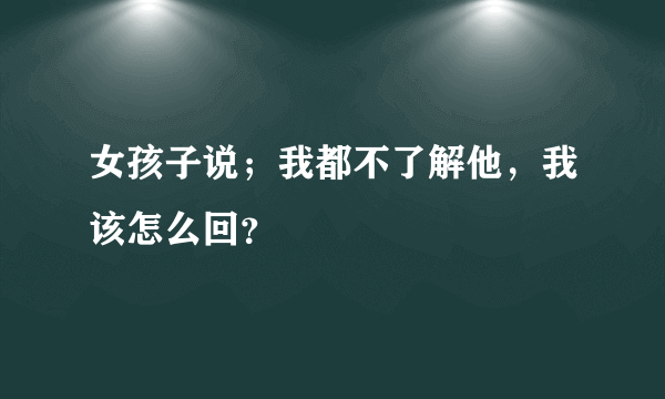 女孩子说；我都不了解他，我该怎么回？