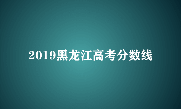 2019黑龙江高考分数线