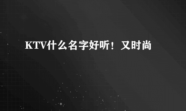 KTV什么名字好听！又时尚