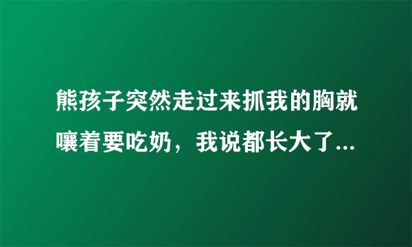 熊孩子突然走过来抓我的胸就嚷着要吃奶，我说都长大了还吃奶，我不让，她说爸爸吃我也要……还硬把脸埋在