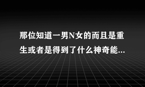 那位知道一男N女的而且是重生或者是得到了什么神奇能力变得越来越强的小说啊？拜求啊！