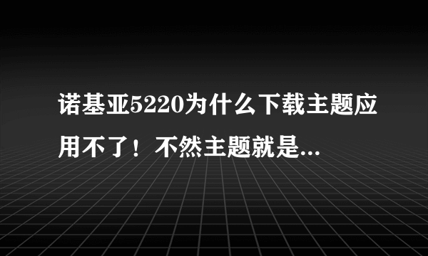 诺基亚5220为什么下载主题应用不了！不然主题就是黑白的。