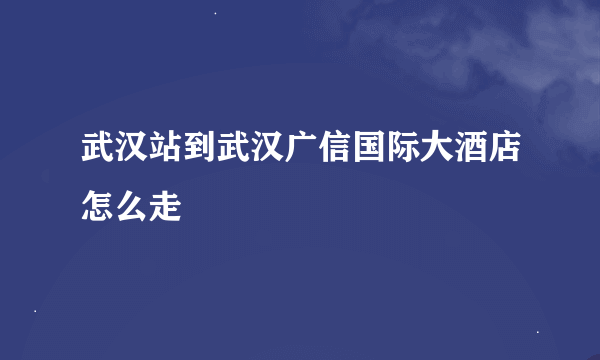 武汉站到武汉广信国际大酒店怎么走