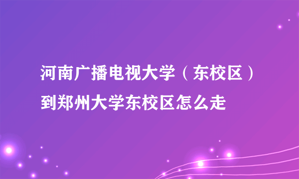 河南广播电视大学（东校区）到郑州大学东校区怎么走