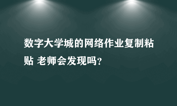 数字大学城的网络作业复制粘贴 老师会发现吗？