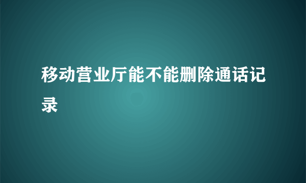 移动营业厅能不能删除通话记录