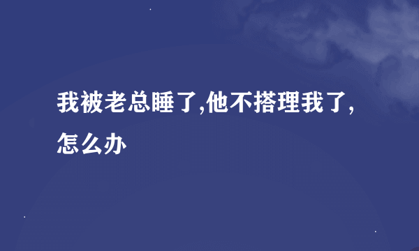 我被老总睡了,他不搭理我了,怎么办