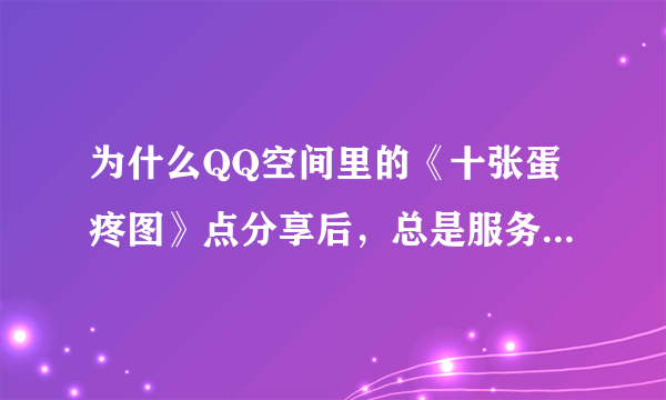 为什么QQ空间里的《十张蛋疼图》点分享后，总是服务器忙？？？？ 这是什么？ 怎么才能分享？？