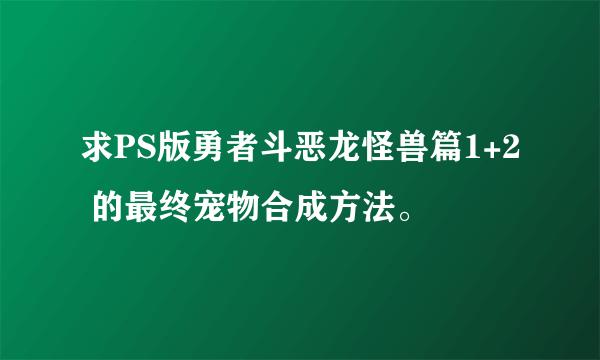 求PS版勇者斗恶龙怪兽篇1+2 的最终宠物合成方法。