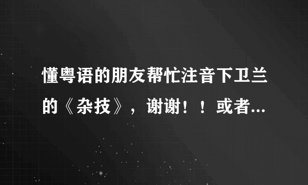 懂粤语的朋友帮忙注音下卫兰的《杂技》，谢谢！！或者给我说个查读音的方法