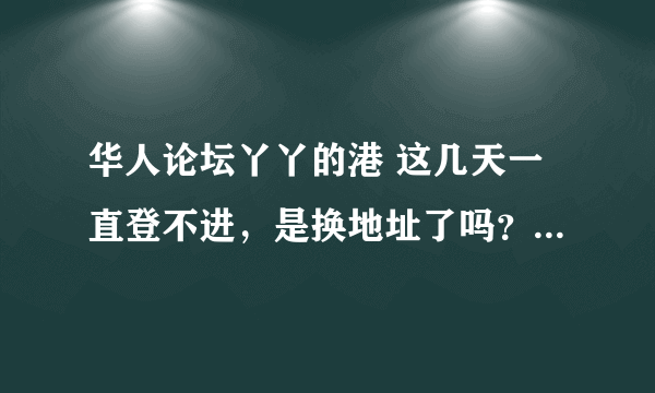 华人论坛丫丫的港 这几天一直登不进，是换地址了吗？ 最近好多网站都登不进去了。