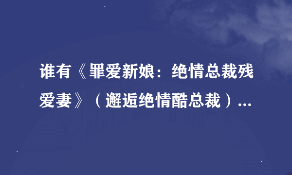 谁有《罪爱新娘：绝情总裁残爱妻》（邂逅绝情酷总裁）的全文完结的TXT发到我QQ邮箱里1260093134，拜托