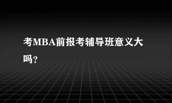 考MBA前报考辅导班意义大吗？