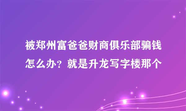 被郑州富爸爸财商俱乐部骗钱怎么办？就是升龙写字楼那个