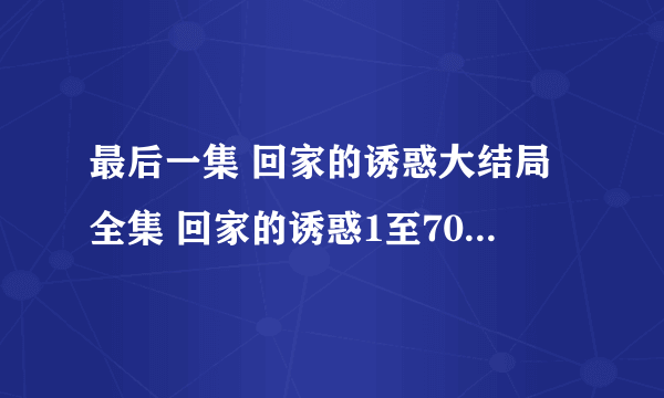 最后一集 回家的诱惑大结局全集 回家的诱惑1至70全集大结局在线观看 回家的诱惑全集迅雷下载