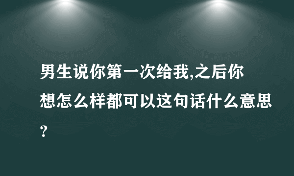 男生说你第一次给我,之后你想怎么样都可以这句话什么意思？