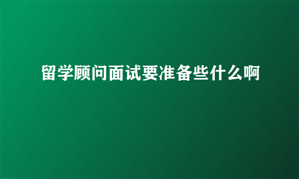 留学顾问面试要准备些什么啊