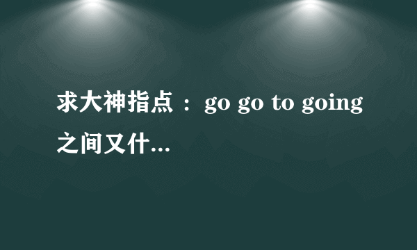 求大神指点 ：go go to going之间又什么区别在。最好是规律。