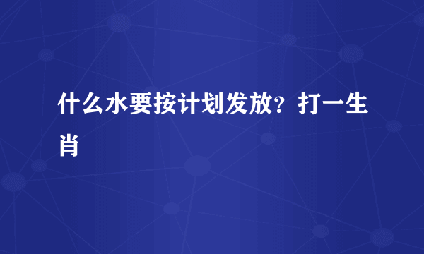 什么水要按计划发放？打一生肖