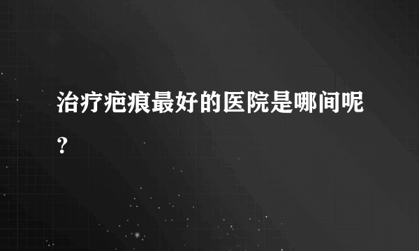 治疗疤痕最好的医院是哪间呢？