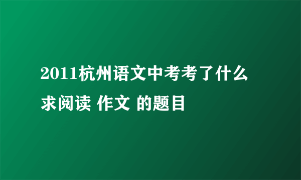 2011杭州语文中考考了什么 求阅读 作文 的题目