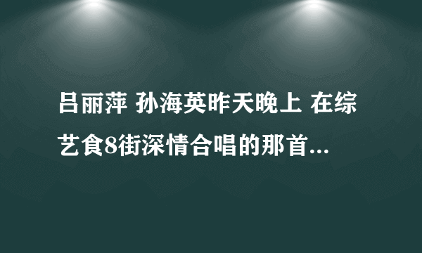 吕丽萍 孙海英昨天晚上 在综艺食8街深情合唱的那首歌叫什么名字