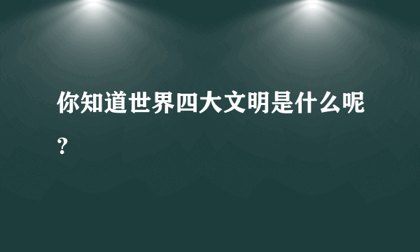 你知道世界四大文明是什么呢？