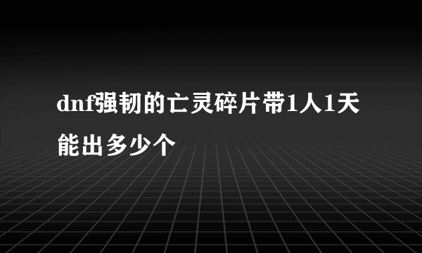 dnf强韧的亡灵碎片带1人1天能出多少个