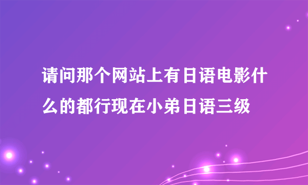 请问那个网站上有日语电影什么的都行现在小弟日语三级