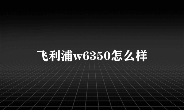 飞利浦w6350怎么样