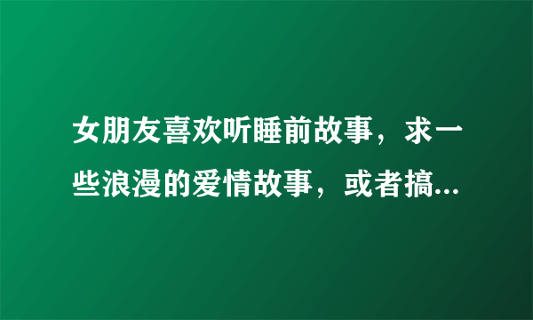 女朋友喜欢听睡前故事，求一些浪漫的爱情故事，或者搞笑的故事！