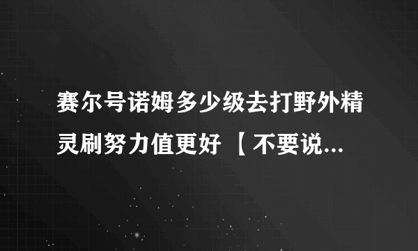 赛尔号诺姆多少级去打野外精灵刷努力值更好 【不要说去学院太慢了】我有1000000点经验