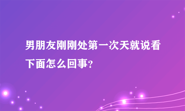 男朋友刚刚处第一次天就说看下面怎么回事？